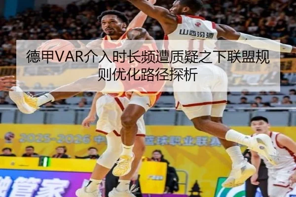 德甲VAR介入时长频遭质疑之下联盟规则优化路径探析