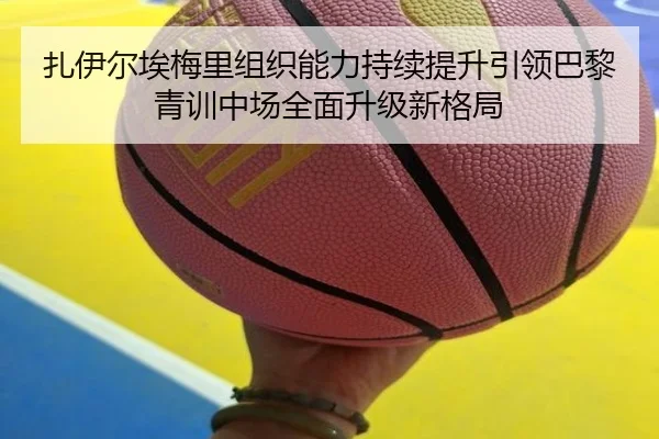 扎伊尔埃梅里组织能力持续提升引领巴黎青训中场全面升级新格局